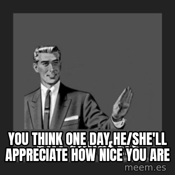 kill yourself guy meme: You think one day he/she'll appreciate how nice you are
