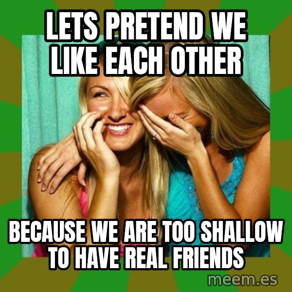 Laughing Girls  meme: lets pretend we like each other / because we are too shallow to have real friends