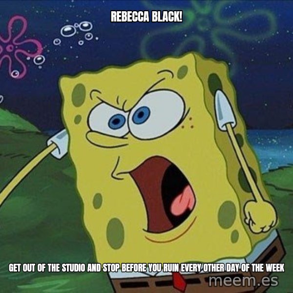 Spongebob Rage meme: REBECCA BLACK! / GET OUT OF THE STUDIO AND STOP BEFORE YOU RUIN EVERY OTHER DAY OF THE WEEK