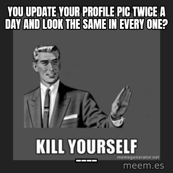 kill yourself guy meme: you update your profile pic twice a day and look the same in every one? / ____
