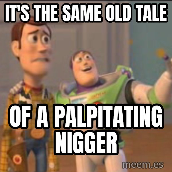 X, X Everywhere  meme: it's the same old tale / of a palpitating nigger