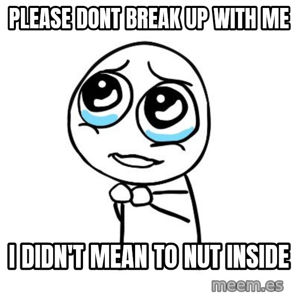 pleaseguy  meme: please dont break up with me / I didn't mean to nut inside