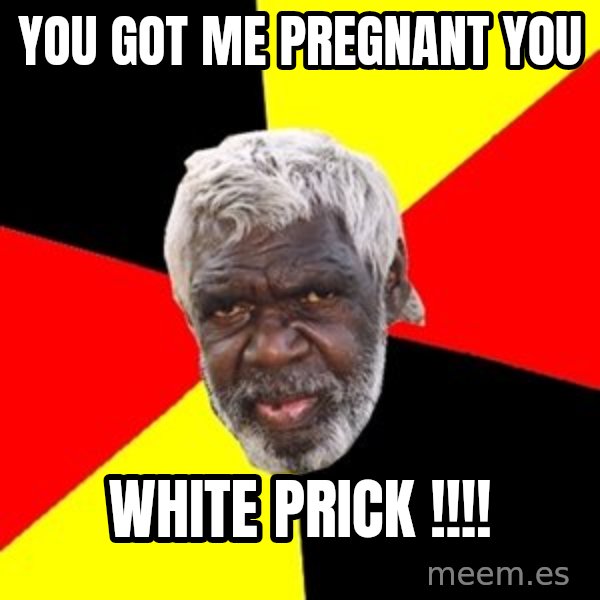 Aboriginal meme: YOU GOT ME PREGNANT YOU / WHITE PRICK !!!!