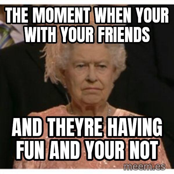 Unimpressed Queen meme: THE MOMENT WHEN YOUR WITH YOUR FRIENDS / AND THEYRE HAVING FUN AND YOUR NOT
