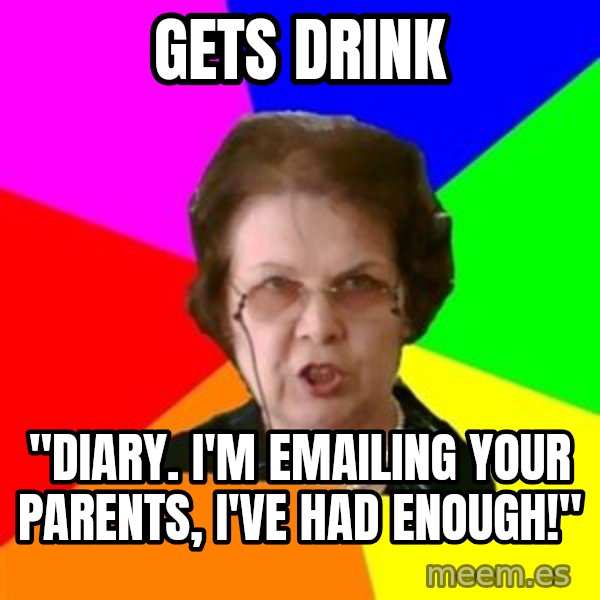 teacher meme: Gets drink / "Diary. i'm emailing your parents, i've had enough!"