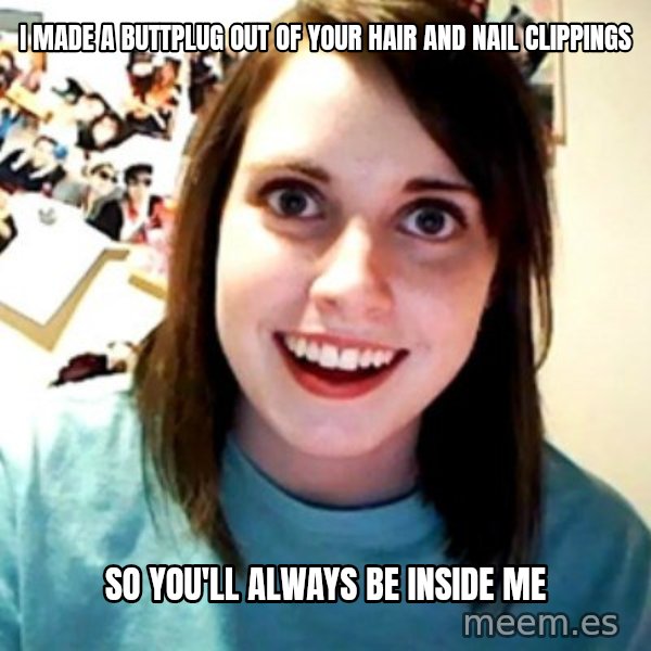 Overly Obsessed Girlfriend meme: I made a buttplug out of your hair and nail clippings / So you'll always be inside me