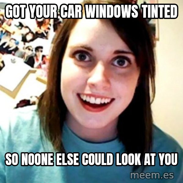 Overly Obsessed Girlfriend meme: GOT YOUR CAR WINDOWS TINTED / SO NOONE ELSE COULD LOOK AT YOU
