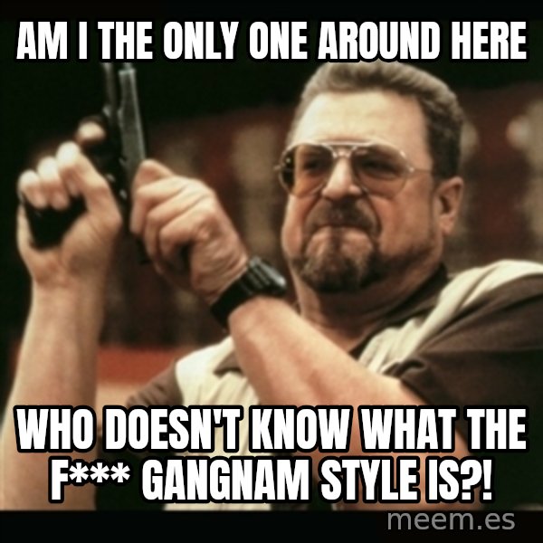 am i the only one around here meme: am i the only one around here / who doesn't know what the f*** gangnam style is?!