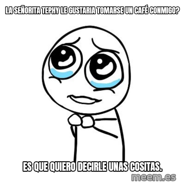 pleaseguy  meme: la señorita tephy le gustaria tomarse un CAFÉ conmigo? / es que quiero decirle unas cositas.