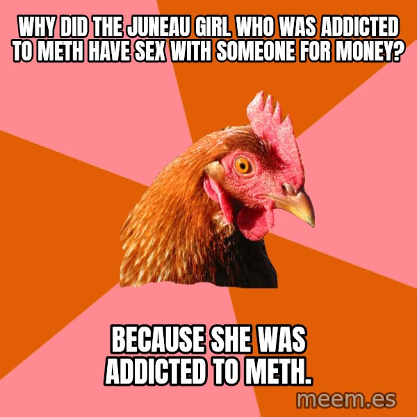 Anti Joke Chicken meme: why did the juneau girl who was addicted to meth have sex with someone for money? / Because she was addicted to meth.