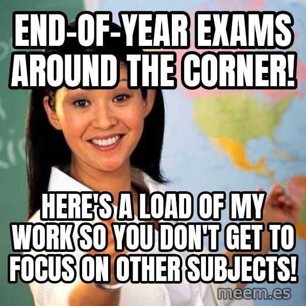 Unhelpful High School Teacher meme: End-Of-Year Exams Around the Corner! / Here's a load of MY work so you don't GET to focus on other subjects!
