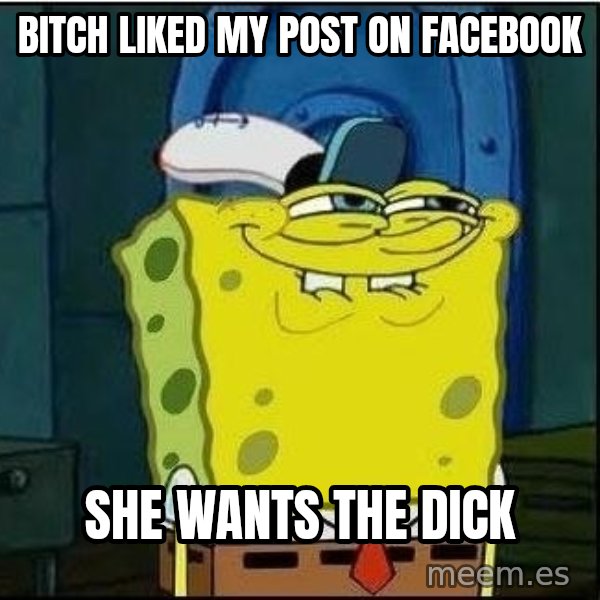 Spongebob Face meme: Bitch liked my post on facebook / she wants the dick