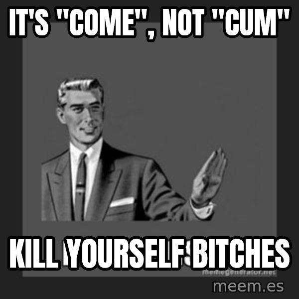 kill yourself guy meme: it's "come", not "cum" / kill yourself bitches