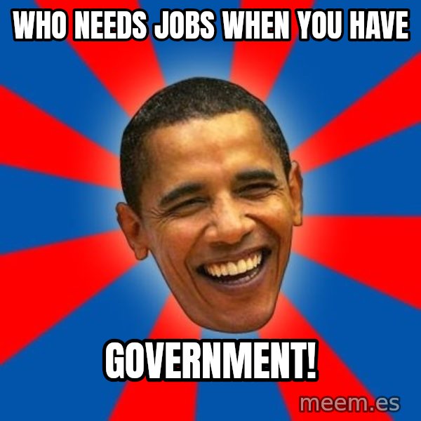 Obama meme: Who needs jobs when you have / GOVERNMENT!
