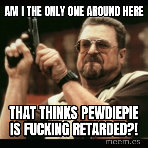 am i the only one around here meme: am i the only one around here / that thinks pewdiepie is fucking retarded?!