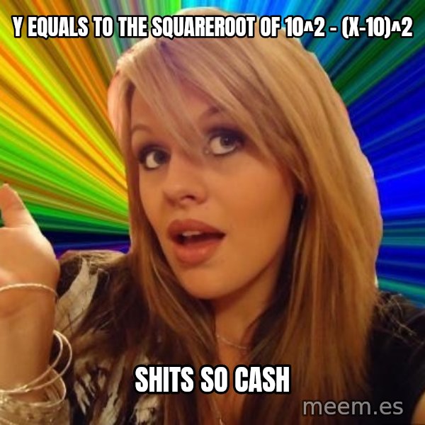 Dumb Blonde meme: y equals to the squareroot of 10^2 - (x-10)^2 / shits so cash