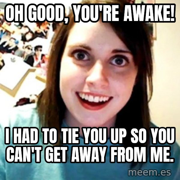 Overly Obsessed Girlfriend meme: oh good, you're awake! / i had to tie you up so you can't get away from me.