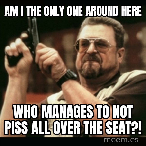 am i the only one around here meme: AM I THE ONLY ONE AROUND HERE / WHO MANAGES TO NOT PISS ALL OVER THE SEAT?!