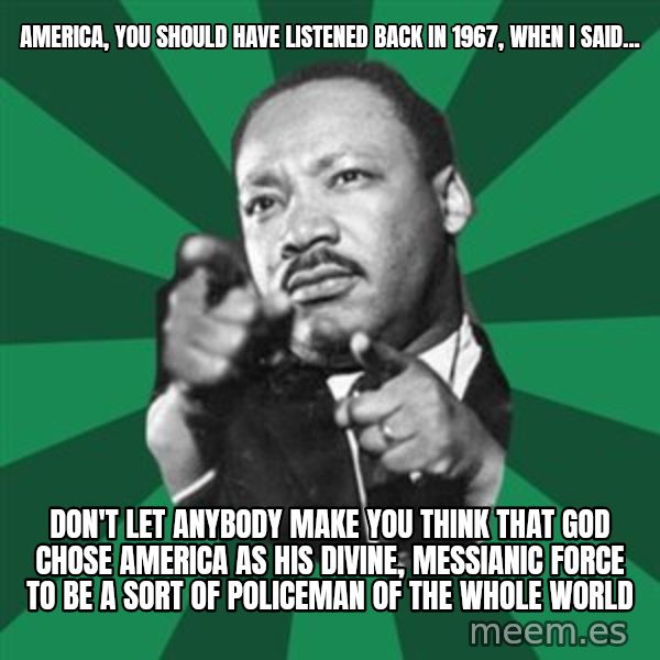 Martin Luther King jr.  meme: america, you should have listened back in 1967, when I said... / Don't let anybody make you think that God chose America as his divine, messianic force to be a sort of policeman of the whole world