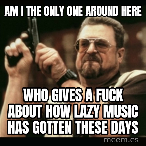 am i the only one around here meme: am i the only one around here / who gives a fuck about how lazy music has gotten these days
