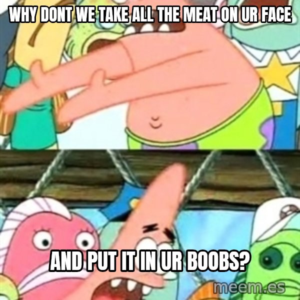 Push it Somewhere Else Patrick meme: Why dont we take all the meat on ur face / and put it in ur boobs?