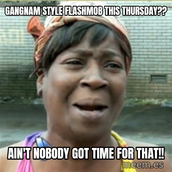 Ain't Nobody got time fo that meme: Gangnam Style flashmob this thursday?? / Ain't nobody got time for that!!