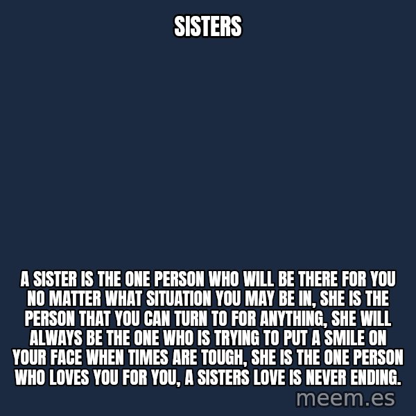 Blank Black meme: SISTERS / A SISTER IS THE ONE PERSON WHO WILL BE THERE FOR YOU NO MATTER WHAT SITUATION YOU MAY BE IN, SHE IS THE PERSON THAT YOU CAN TURN TO FOR ANYTHING, SHE WILL ALWAYS BE THE ONE WHO IS TRYING TO PUT A SMILE ON YOUR FACE WHEN TIMES ARE TOUGH, SHE IS THE ONE PERSON WHO LOVES YOU FOR YOU, A SISTERS LOVE IS NEVER ENDING.