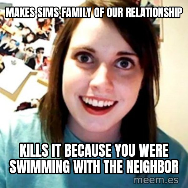 Overly Obsessed Girlfriend meme: Makes sims family of our relationship / kills it because you were swimming with the neighbor