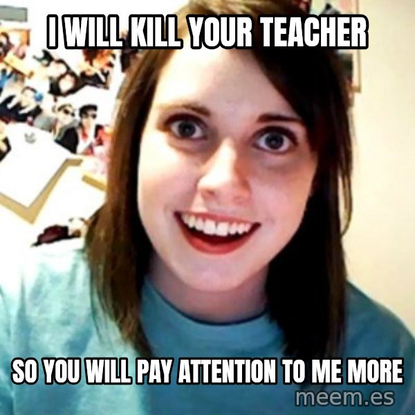 Overly Obsessed Girlfriend meme: I will kill your teacher / so you will pay attention to me more