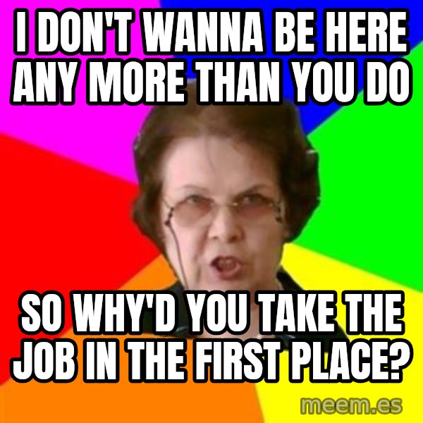 teacher meme: i don't wanna be here any more than you do / So why'd you take the job in the first place?