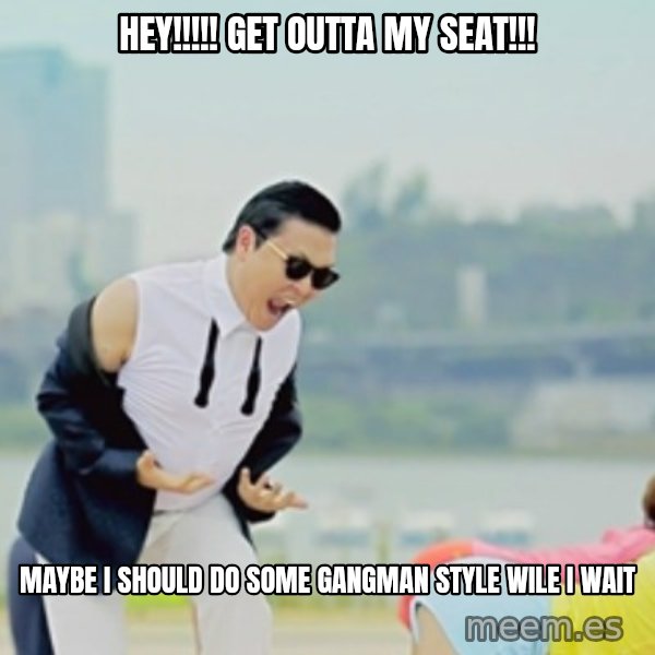 Gangnam Style meme: HEY!!!!! GET OUTTA MY SEAT!!! / MAYBE I SHOULD DO SOME GANGMAN STYLE WILE I WAIT