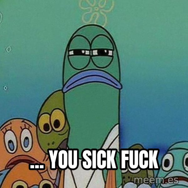 Serious Fish Spongebob meme: ... YOU SICK FUCK