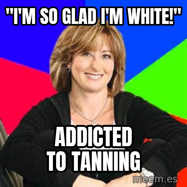 Sheltering Suburban Mom meme: "I'm so glad I'm white!" / addicted to tanning
