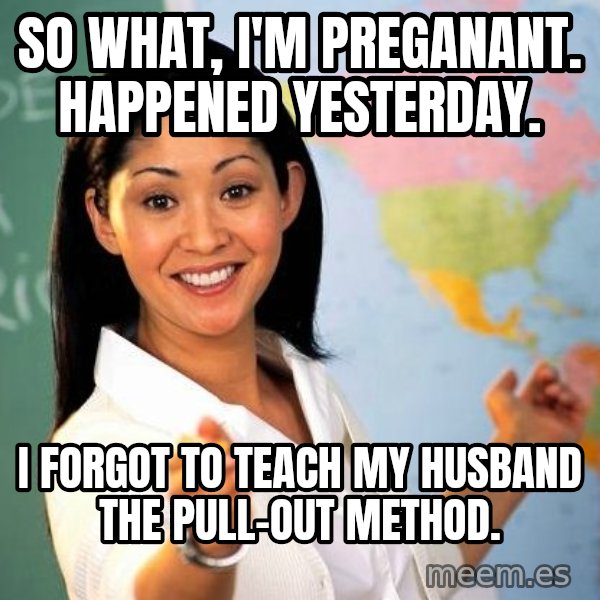 Unhelpful High School Teacher meme: So what, i'm preganant. Happened yesterday. / I forgot to teach my husband the pull-out method.