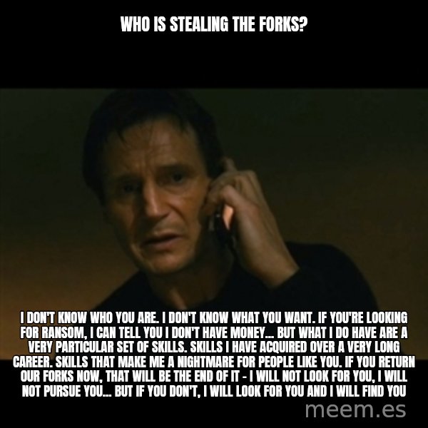 liam neeson taken meme: Who is stealing the forks? / I don't know who you are. I don't know what you want. If you're looking for ransom, I can tell you I don't have money... but what I do have are a very particular set of skills. Skills I have acquired over a very long career. Skills that make me a nightmare for people like you. If you return our FORKS now, that will be the end of it - I will not look for you, I will not pursue you... but if you don't, I will look for you and I will find you