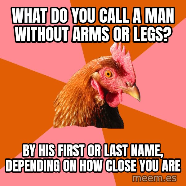 Anti Joke Chicken meme: WHAT DO YOU CALL A MAN WITHOUT ARMS OR LEGS? / BY HIS FIRST OR LAST NAME, DEPENDING ON HOW CLOSE YOU ARE