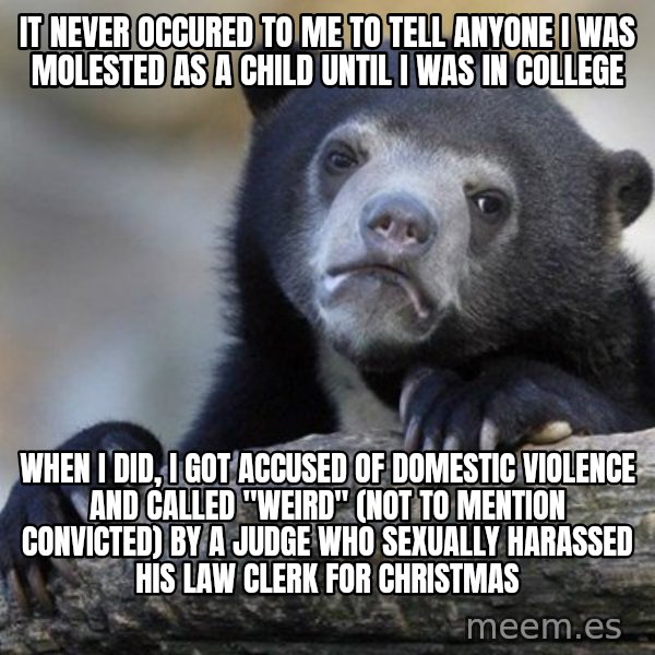 Confession Bear meme: IT NEVER OCCURED TO ME TO TELL ANYONE I WAS MOLESTED AS A CHILD UNTIL I WAS IN COLLEGE / WHEN I DID, I GOT ACCUSED OF DOMESTIC VIOLENCE AND CALLED "WEIRD" (NOT TO MENTION CONVICTED) BY A JUDGE WHO SEXUALLY HARASSED HIS LAW CLERK FOR CHRISTMAS