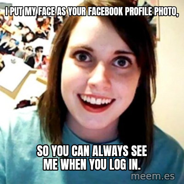 Overly Obsessed Girlfriend meme: I PUT MY FACE AS YOUR FACEBOOK PROFILE PHOTO, / SO YOU CAN ALWAYS SEE ME WHEN YOU LOG IN.