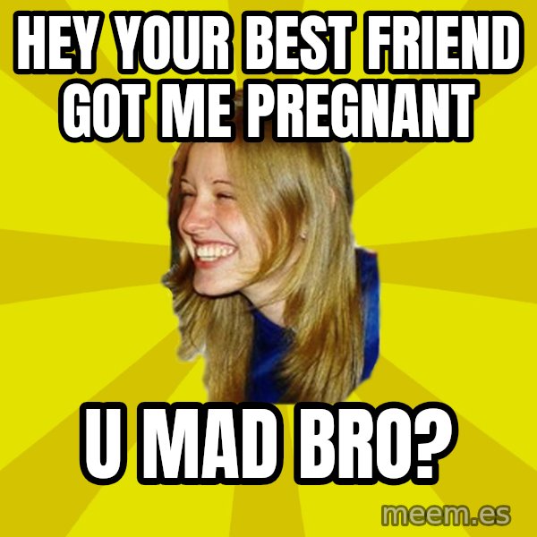 Trologirl meme: hey your best friend got me pregnant / u mad bro?
