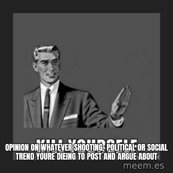 kill yourself guy meme: opinion on whatever shooting, political or social trend youre dieing to post and argue about