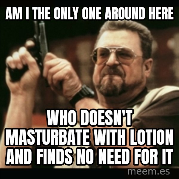 am i the only one around here meme: Am I the only one around here / Who doesn't masturbate with lotion and finds no need for it