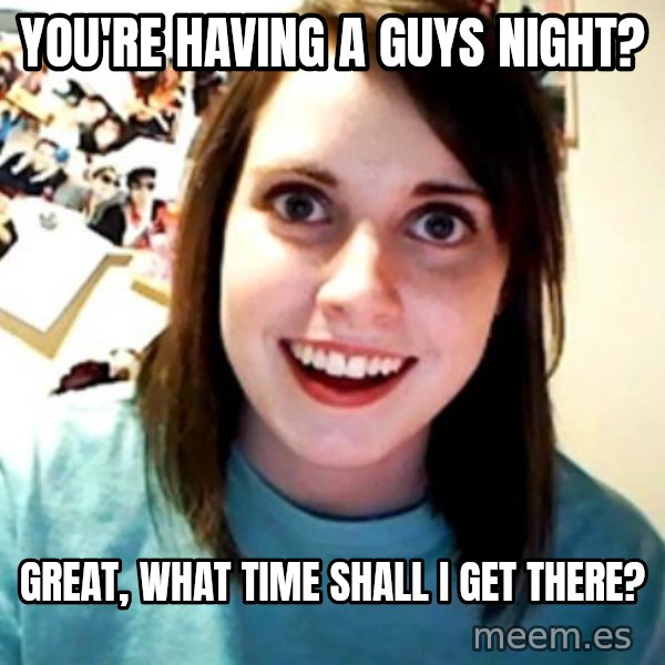 Overly Obsessed Girlfriend meme: You're having a guys night? / Great, what time shall i get there?