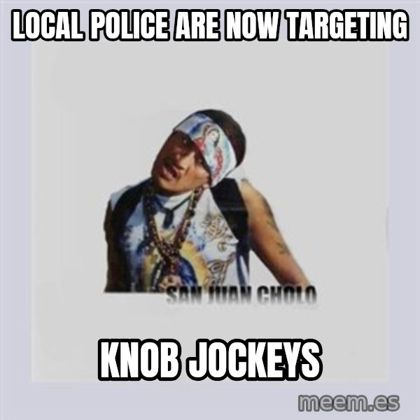 san juan cholo meme: LOCAL POLICE ARE NOW TARGETING / KNOB JOCKEYS