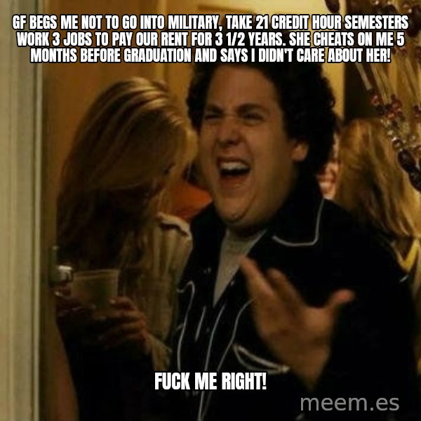 Fuck me right meme: GF BEGS ME NOT TO GO INTO MILITARY, TAKE 21 CREDIT HOUR SEMESTERS WORK 3 JOBS TO PAY OUR RENT FOR 3 1/2 YEARS. sHE CHEATS ON ME 5 MONTHS BEFORE GRADUATION AND SAYS I DIDN'T CARE ABOUT HER! / Fuck me right!