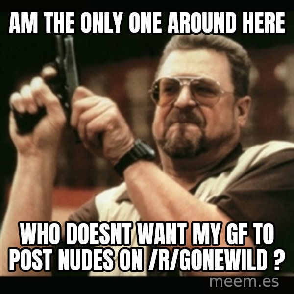 am i the only one around here meme: Am the only one around here / Who doesnt want my gf to post nudes  on /r/gonewild ?