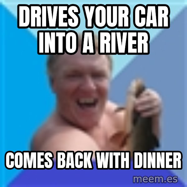 YAAZZ meme: drives your car into a river / comes back with dinner