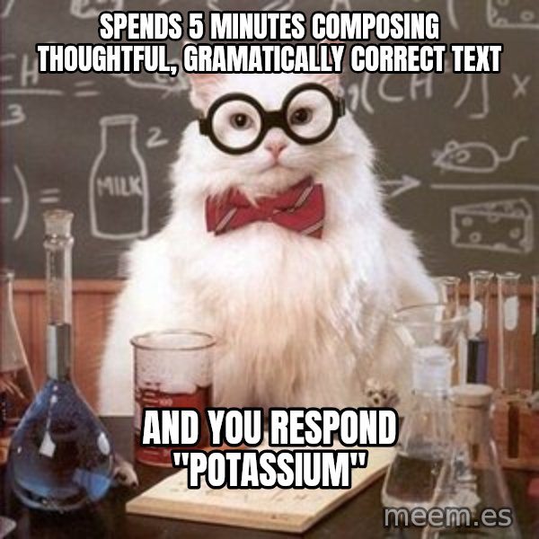 Chemistry Cat meme: Spends 5 minutes composing thoughtful, gramatically correct text / And you respond "Potassium"