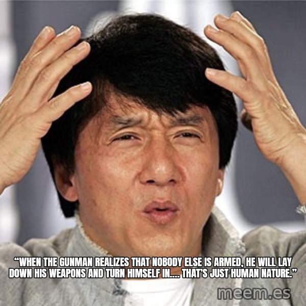 Jackie Chan meme: “When the gunman realizes that nobody else is armed, he will lay down his weapons and turn himself in…. that’s just human nature.”