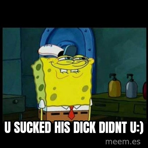Don't you, Squidward? meme: U SUCKED HIS DICK DIDNT U:)