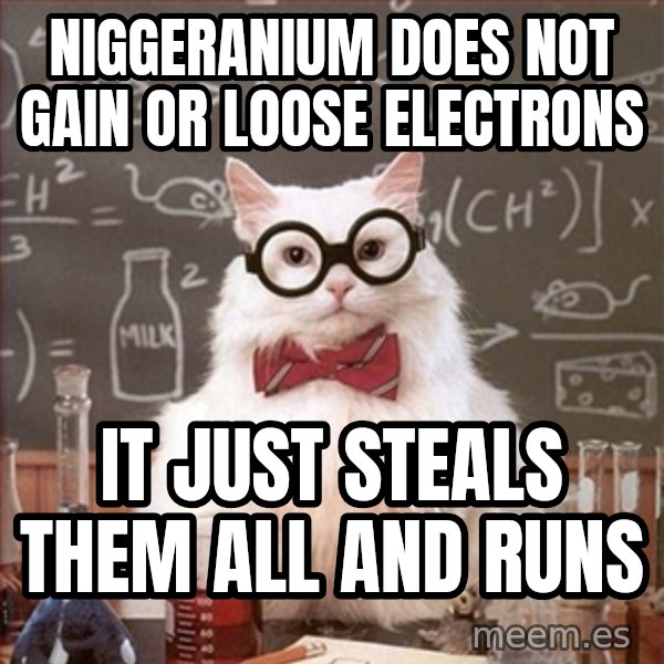 Science Cat meme: Niggeranium does not gain or loose electrons / it just steals them all and runs